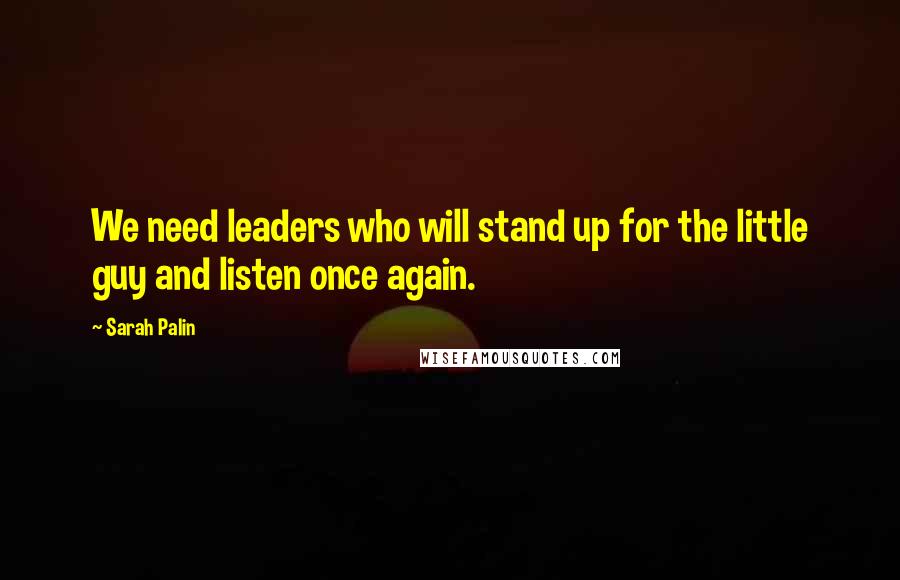 Sarah Palin Quotes: We need leaders who will stand up for the little guy and listen once again.