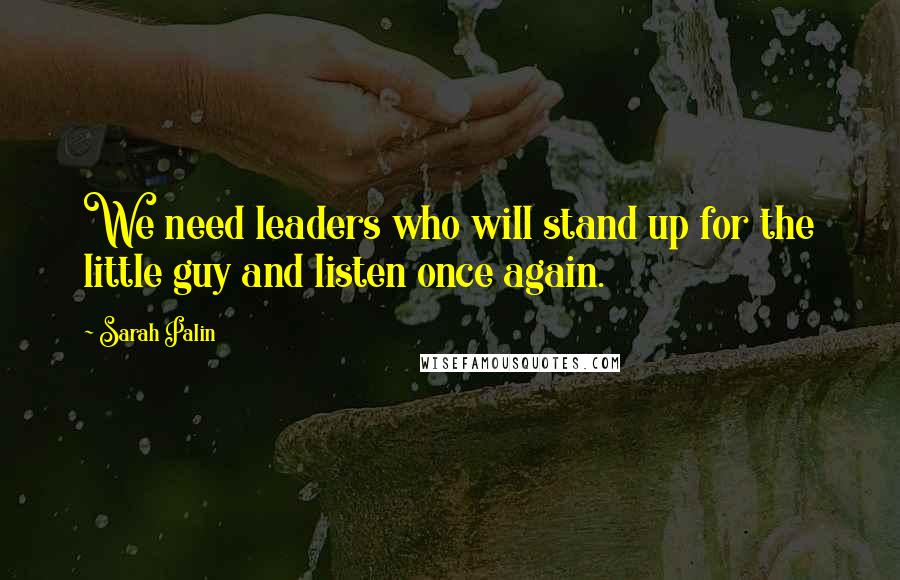 Sarah Palin Quotes: We need leaders who will stand up for the little guy and listen once again.