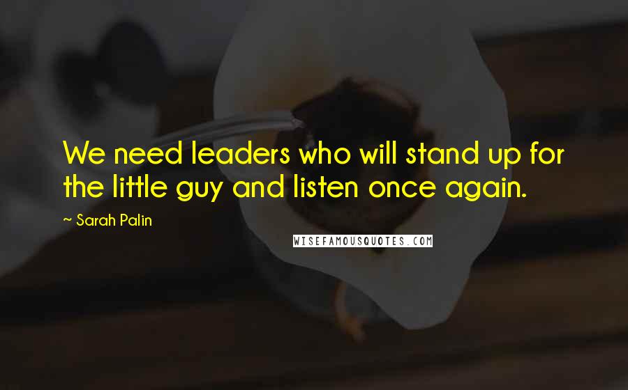 Sarah Palin Quotes: We need leaders who will stand up for the little guy and listen once again.