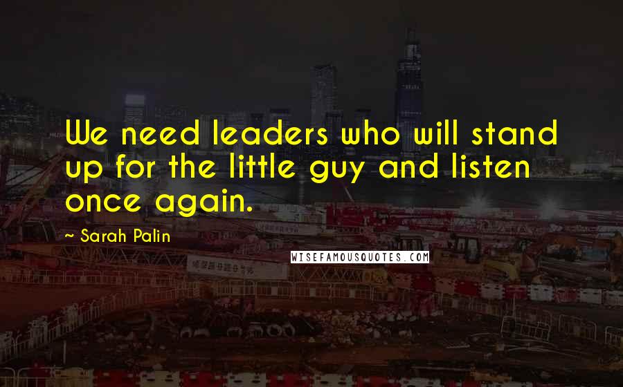 Sarah Palin Quotes: We need leaders who will stand up for the little guy and listen once again.