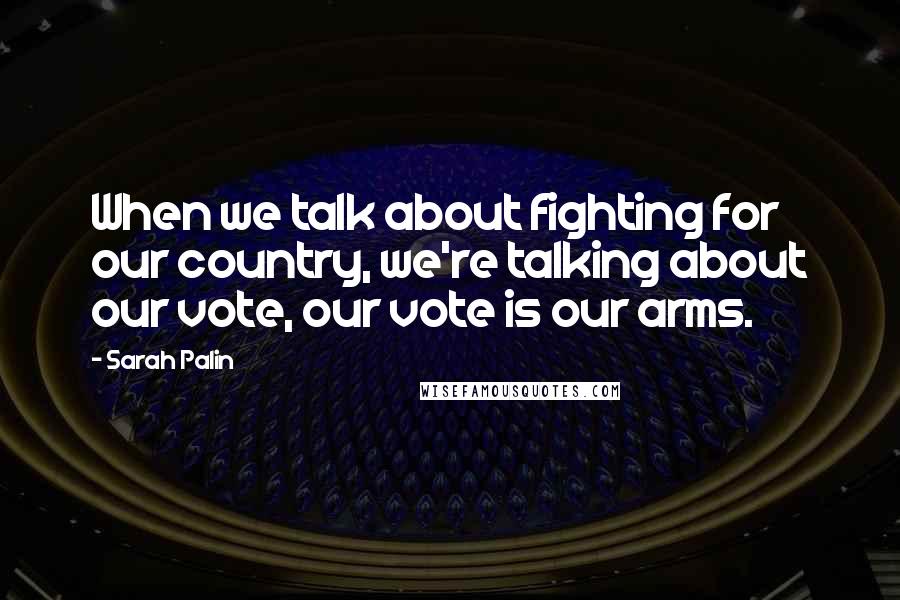 Sarah Palin Quotes: When we talk about fighting for our country, we're talking about our vote, our vote is our arms.