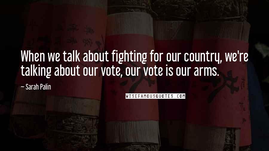 Sarah Palin Quotes: When we talk about fighting for our country, we're talking about our vote, our vote is our arms.