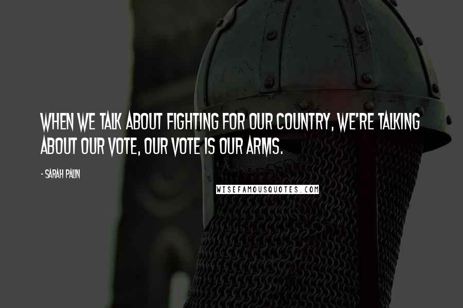 Sarah Palin Quotes: When we talk about fighting for our country, we're talking about our vote, our vote is our arms.