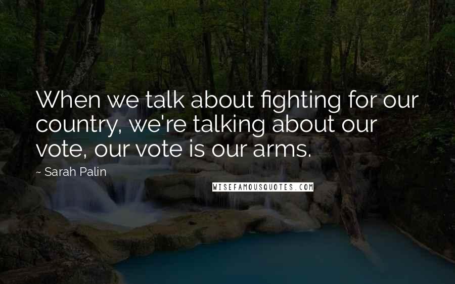 Sarah Palin Quotes: When we talk about fighting for our country, we're talking about our vote, our vote is our arms.