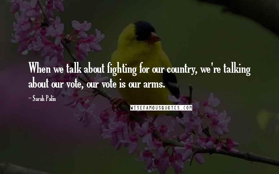 Sarah Palin Quotes: When we talk about fighting for our country, we're talking about our vote, our vote is our arms.