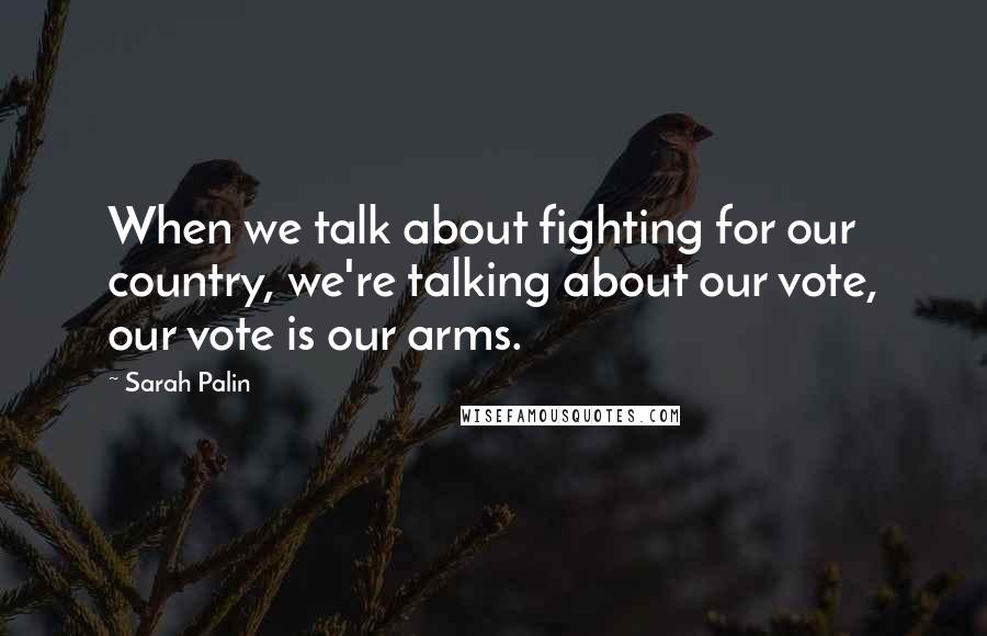 Sarah Palin Quotes: When we talk about fighting for our country, we're talking about our vote, our vote is our arms.