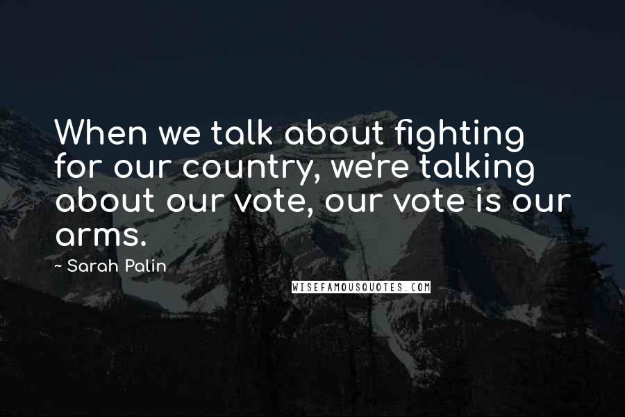 Sarah Palin Quotes: When we talk about fighting for our country, we're talking about our vote, our vote is our arms.