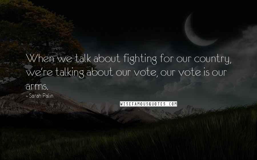 Sarah Palin Quotes: When we talk about fighting for our country, we're talking about our vote, our vote is our arms.