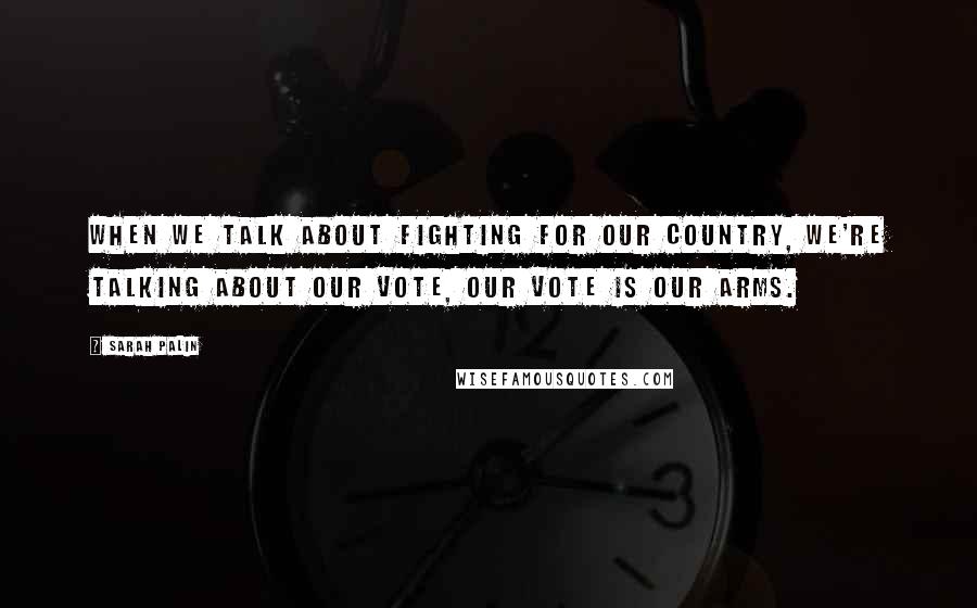 Sarah Palin Quotes: When we talk about fighting for our country, we're talking about our vote, our vote is our arms.