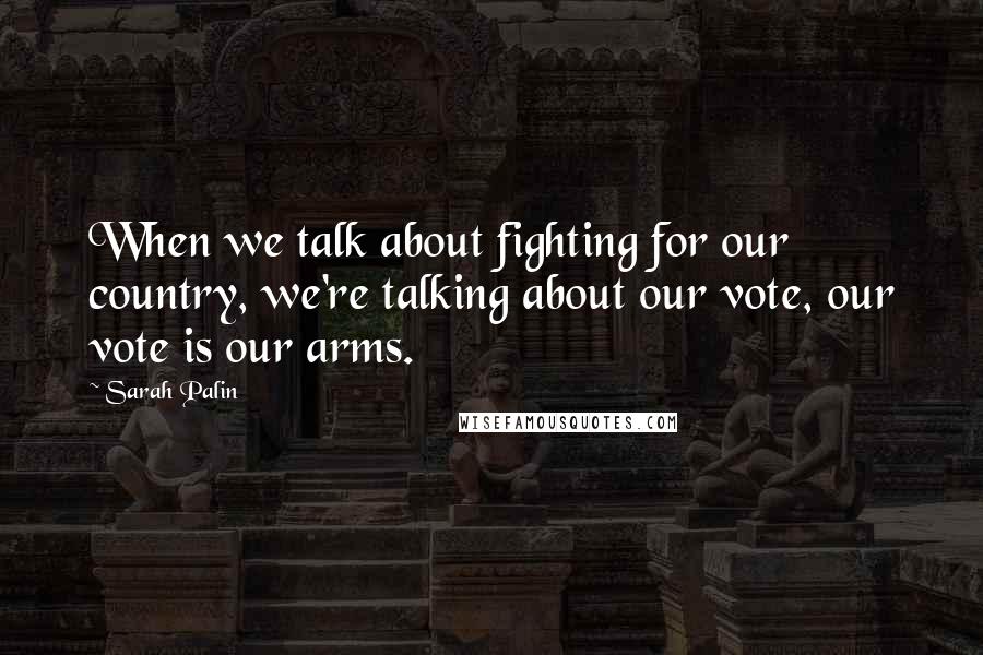 Sarah Palin Quotes: When we talk about fighting for our country, we're talking about our vote, our vote is our arms.