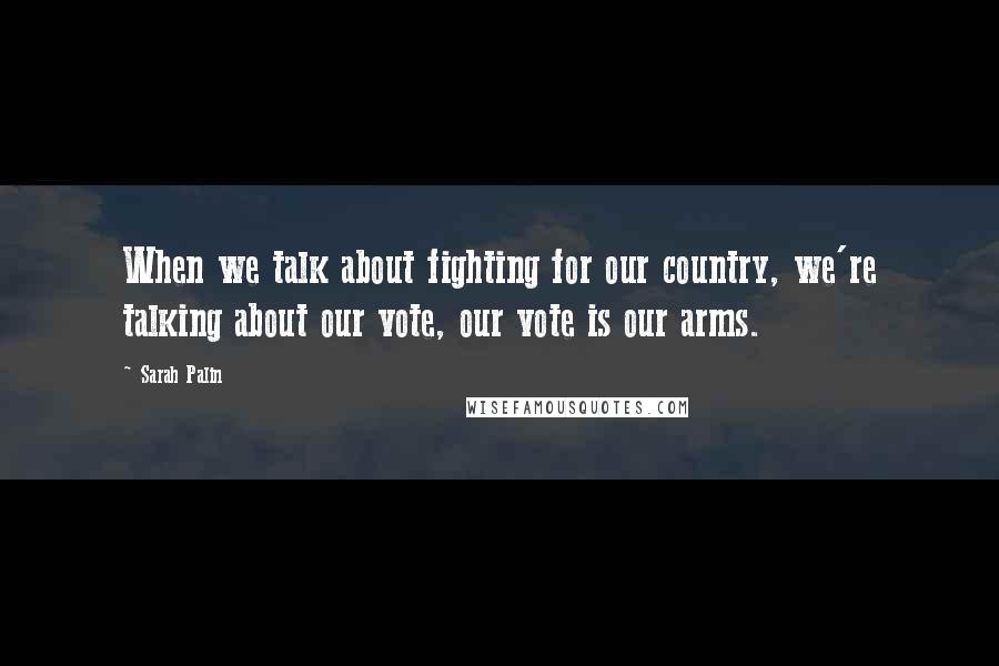 Sarah Palin Quotes: When we talk about fighting for our country, we're talking about our vote, our vote is our arms.