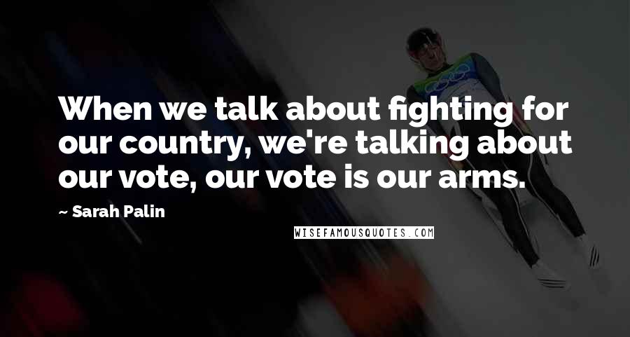 Sarah Palin Quotes: When we talk about fighting for our country, we're talking about our vote, our vote is our arms.