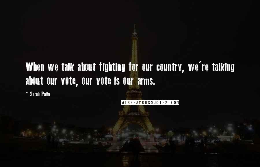 Sarah Palin Quotes: When we talk about fighting for our country, we're talking about our vote, our vote is our arms.