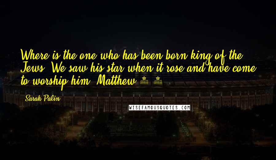 Sarah Palin Quotes: Where is the one who has been born king of the Jews? We saw his star when it rose and have come to worship him. Matthew 2:2