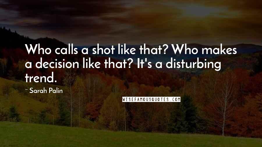 Sarah Palin Quotes: Who calls a shot like that? Who makes a decision like that? It's a disturbing trend.