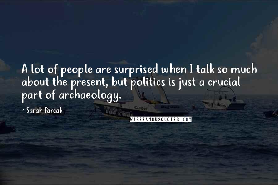 Sarah Parcak Quotes: A lot of people are surprised when I talk so much about the present, but politics is just a crucial part of archaeology.