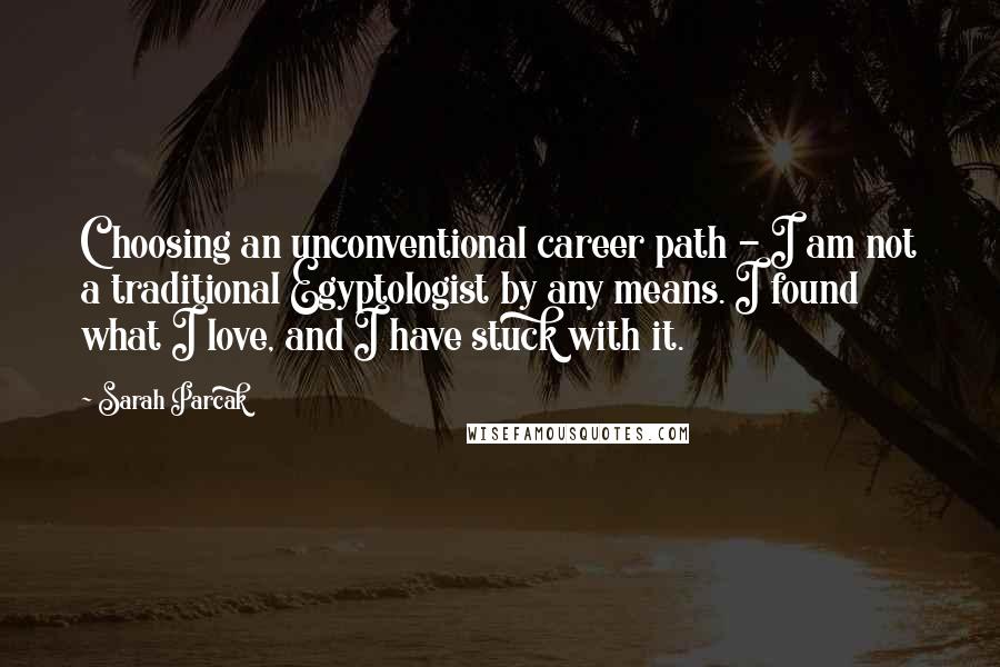 Sarah Parcak Quotes: Choosing an unconventional career path - I am not a traditional Egyptologist by any means. I found what I love, and I have stuck with it.