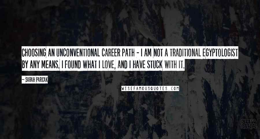 Sarah Parcak Quotes: Choosing an unconventional career path - I am not a traditional Egyptologist by any means. I found what I love, and I have stuck with it.