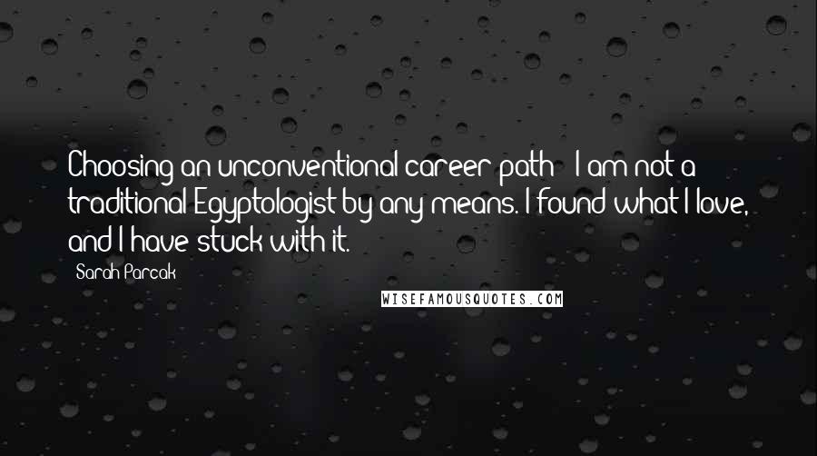 Sarah Parcak Quotes: Choosing an unconventional career path - I am not a traditional Egyptologist by any means. I found what I love, and I have stuck with it.