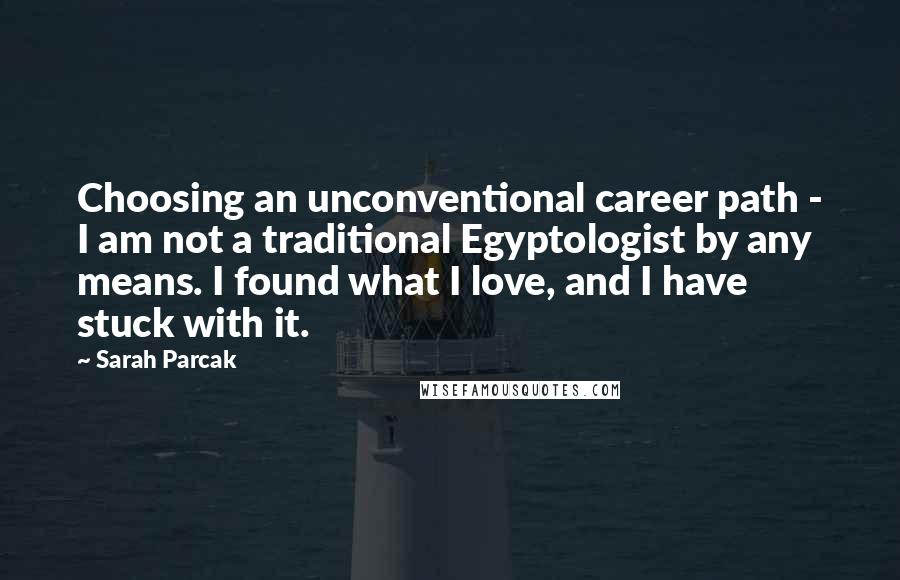 Sarah Parcak Quotes: Choosing an unconventional career path - I am not a traditional Egyptologist by any means. I found what I love, and I have stuck with it.