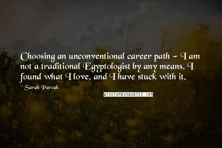 Sarah Parcak Quotes: Choosing an unconventional career path - I am not a traditional Egyptologist by any means. I found what I love, and I have stuck with it.