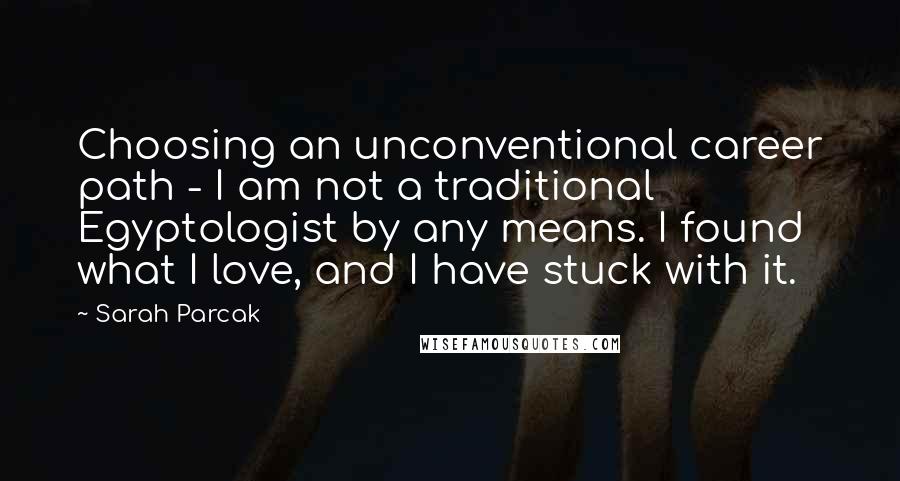 Sarah Parcak Quotes: Choosing an unconventional career path - I am not a traditional Egyptologist by any means. I found what I love, and I have stuck with it.