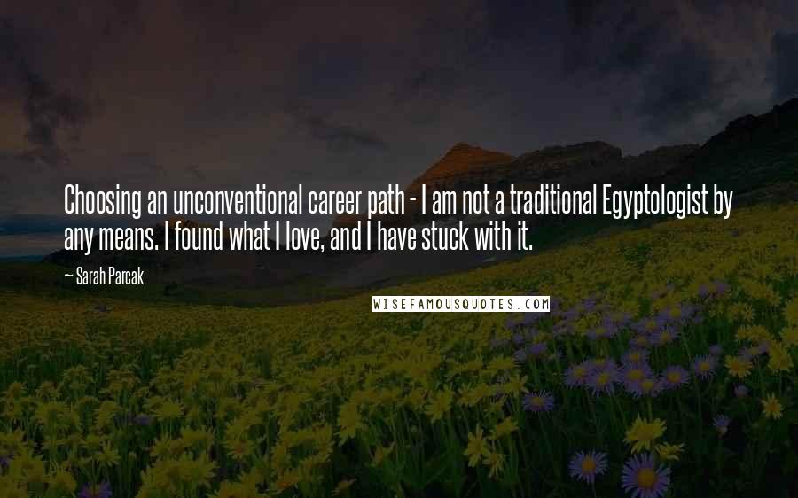 Sarah Parcak Quotes: Choosing an unconventional career path - I am not a traditional Egyptologist by any means. I found what I love, and I have stuck with it.