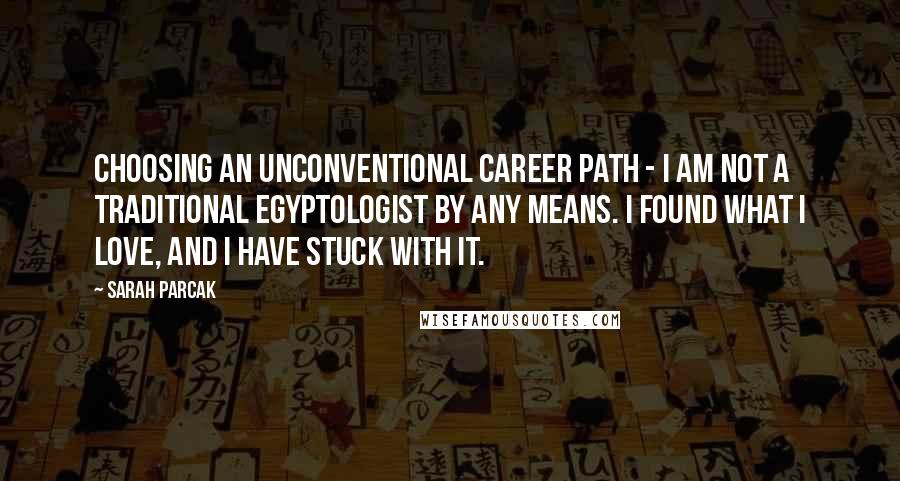 Sarah Parcak Quotes: Choosing an unconventional career path - I am not a traditional Egyptologist by any means. I found what I love, and I have stuck with it.