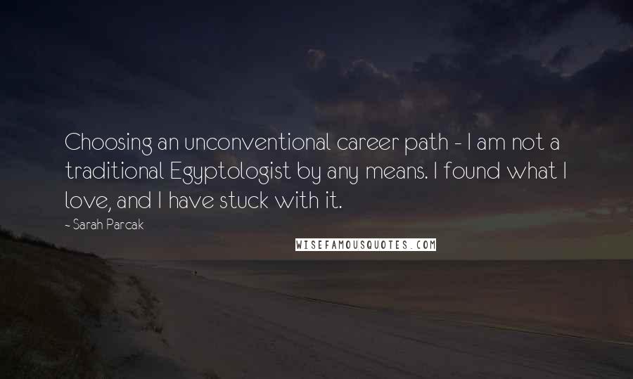 Sarah Parcak Quotes: Choosing an unconventional career path - I am not a traditional Egyptologist by any means. I found what I love, and I have stuck with it.