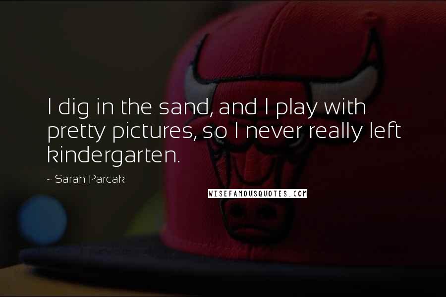 Sarah Parcak Quotes: I dig in the sand, and I play with pretty pictures, so I never really left kindergarten.