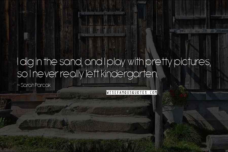 Sarah Parcak Quotes: I dig in the sand, and I play with pretty pictures, so I never really left kindergarten.