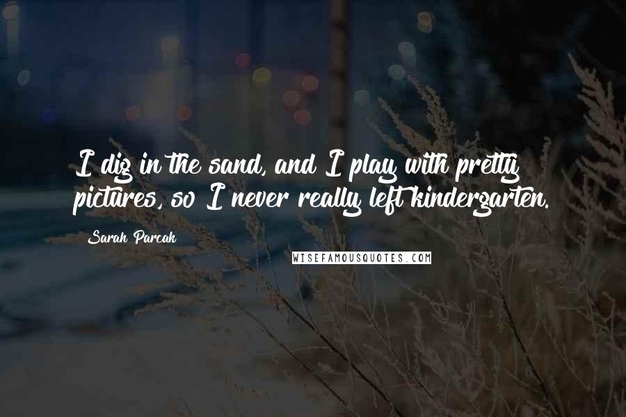 Sarah Parcak Quotes: I dig in the sand, and I play with pretty pictures, so I never really left kindergarten.