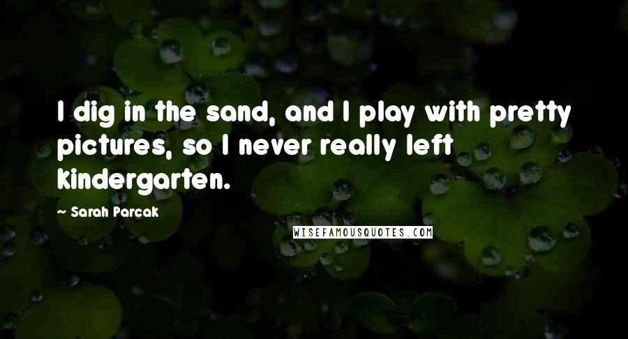 Sarah Parcak Quotes: I dig in the sand, and I play with pretty pictures, so I never really left kindergarten.