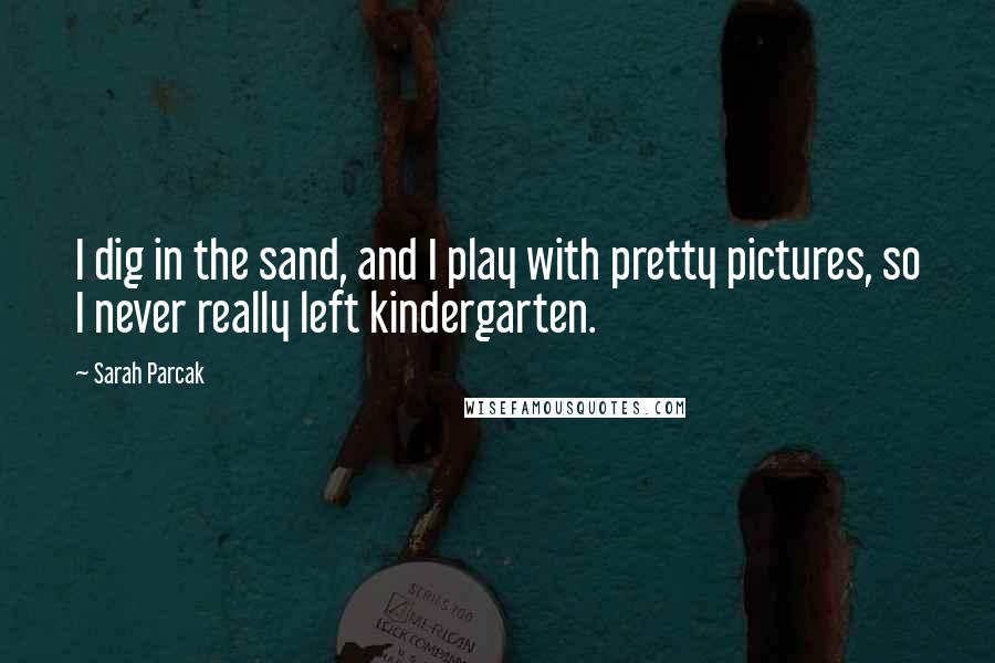 Sarah Parcak Quotes: I dig in the sand, and I play with pretty pictures, so I never really left kindergarten.