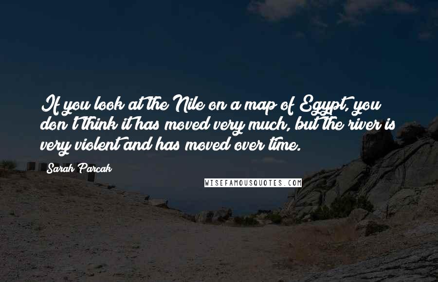 Sarah Parcak Quotes: If you look at the Nile on a map of Egypt, you don't think it has moved very much, but the river is very violent and has moved over time.