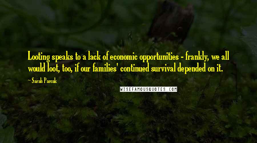 Sarah Parcak Quotes: Looting speaks to a lack of economic opportunities - frankly, we all would loot, too, if our families' continued survival depended on it.
