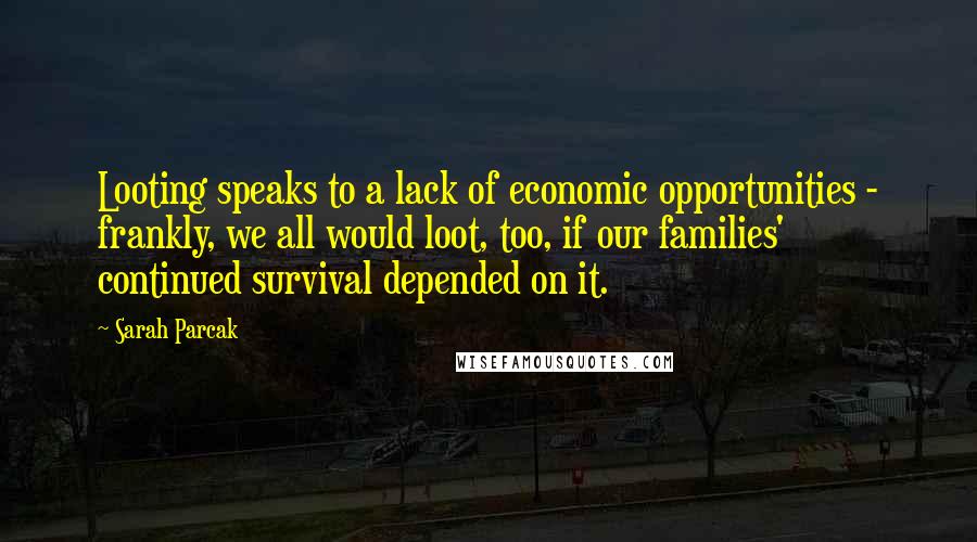Sarah Parcak Quotes: Looting speaks to a lack of economic opportunities - frankly, we all would loot, too, if our families' continued survival depended on it.