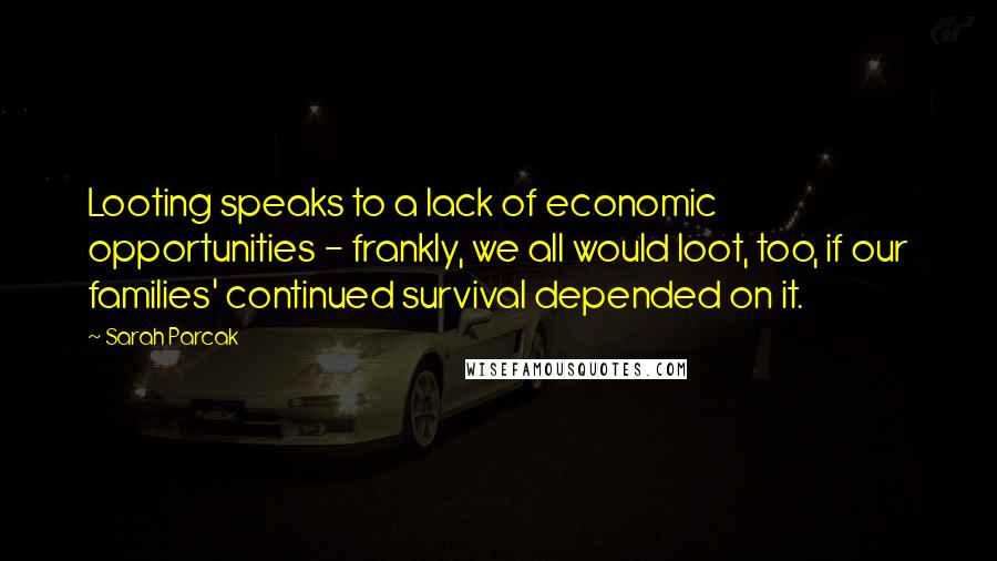Sarah Parcak Quotes: Looting speaks to a lack of economic opportunities - frankly, we all would loot, too, if our families' continued survival depended on it.