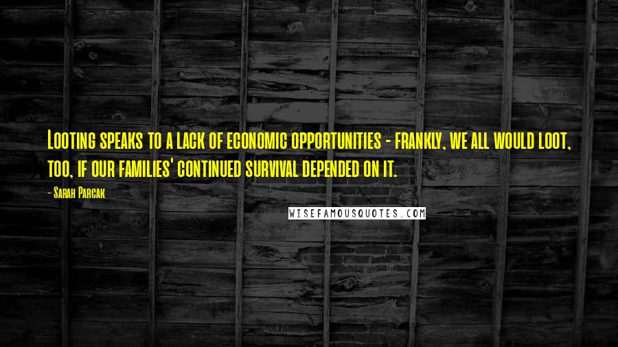 Sarah Parcak Quotes: Looting speaks to a lack of economic opportunities - frankly, we all would loot, too, if our families' continued survival depended on it.