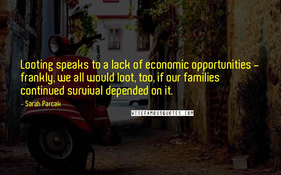 Sarah Parcak Quotes: Looting speaks to a lack of economic opportunities - frankly, we all would loot, too, if our families' continued survival depended on it.