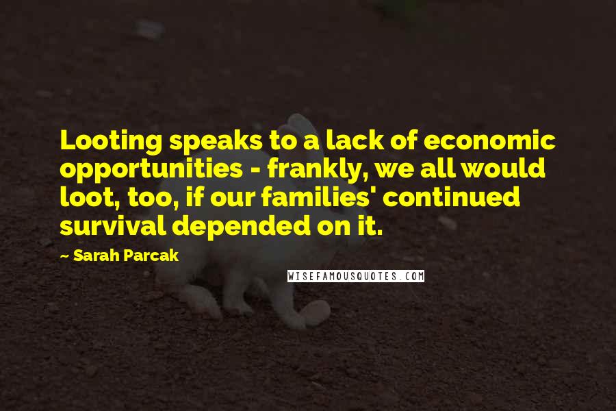Sarah Parcak Quotes: Looting speaks to a lack of economic opportunities - frankly, we all would loot, too, if our families' continued survival depended on it.
