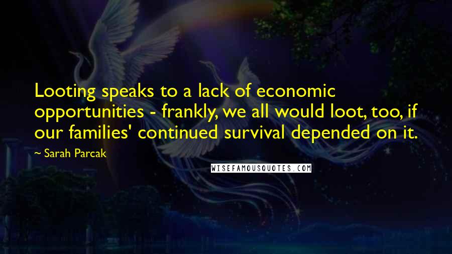 Sarah Parcak Quotes: Looting speaks to a lack of economic opportunities - frankly, we all would loot, too, if our families' continued survival depended on it.