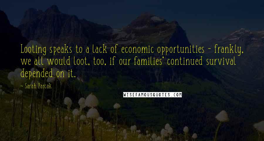 Sarah Parcak Quotes: Looting speaks to a lack of economic opportunities - frankly, we all would loot, too, if our families' continued survival depended on it.