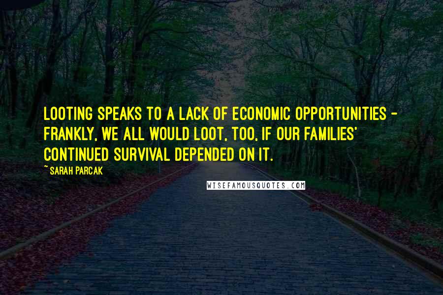 Sarah Parcak Quotes: Looting speaks to a lack of economic opportunities - frankly, we all would loot, too, if our families' continued survival depended on it.