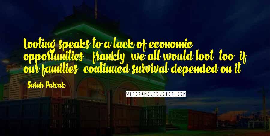 Sarah Parcak Quotes: Looting speaks to a lack of economic opportunities - frankly, we all would loot, too, if our families' continued survival depended on it.