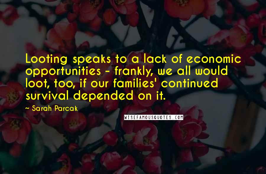 Sarah Parcak Quotes: Looting speaks to a lack of economic opportunities - frankly, we all would loot, too, if our families' continued survival depended on it.