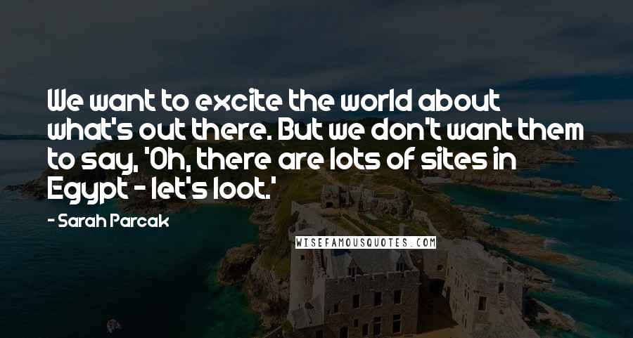Sarah Parcak Quotes: We want to excite the world about what's out there. But we don't want them to say, 'Oh, there are lots of sites in Egypt - let's loot.'