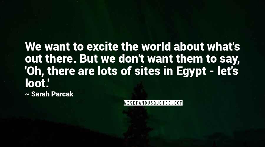 Sarah Parcak Quotes: We want to excite the world about what's out there. But we don't want them to say, 'Oh, there are lots of sites in Egypt - let's loot.'