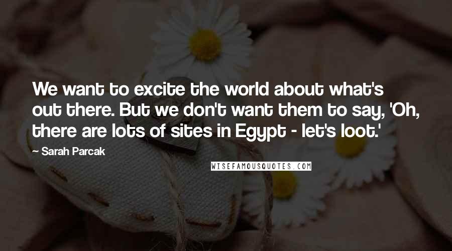 Sarah Parcak Quotes: We want to excite the world about what's out there. But we don't want them to say, 'Oh, there are lots of sites in Egypt - let's loot.'