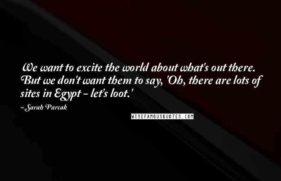 Sarah Parcak Quotes: We want to excite the world about what's out there. But we don't want them to say, 'Oh, there are lots of sites in Egypt - let's loot.'